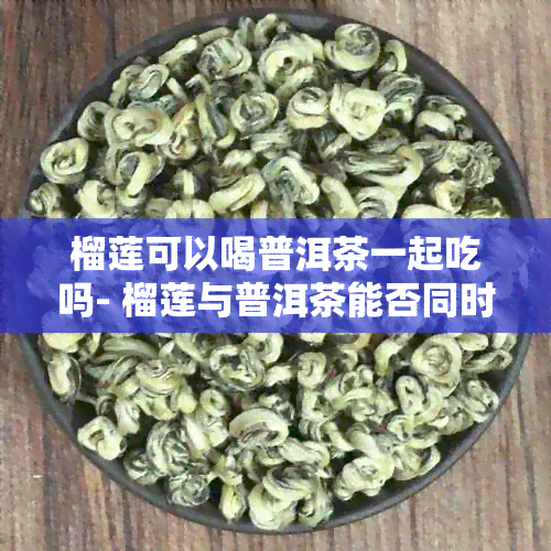 榴莲可以喝普洱茶一起吃吗- 榴莲与普洱茶能否同时食用？