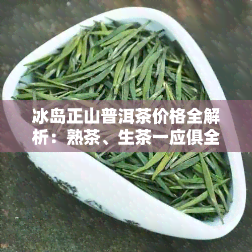 冰岛正山普洱茶价格全解析：熟茶、生茶一应俱全，详尽价目表等你来查询！