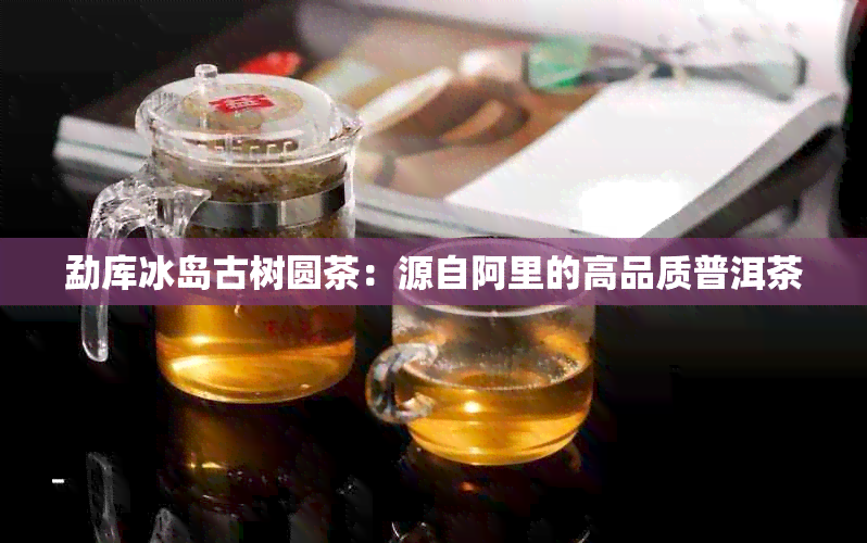 勐库冰岛古树圆茶：源自阿里的高品质普洱茶