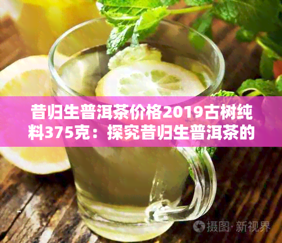 昔归生普洱茶价格2019古树纯料375克：探究昔归生普洱茶的价格及品质