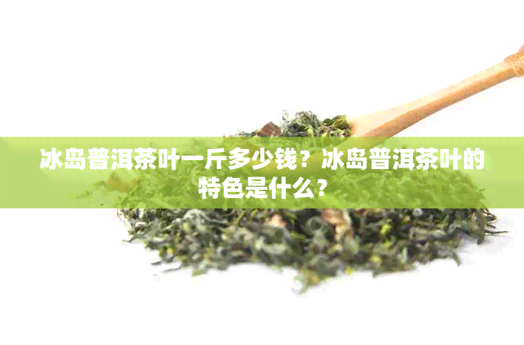 冰岛普洱茶叶一斤多少钱？冰岛普洱茶叶的特色是什么？