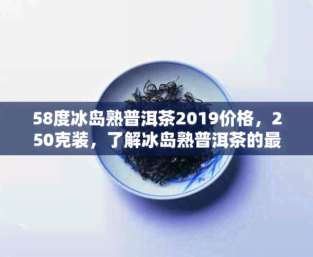 58度冰岛熟普洱茶2019价格，250克装，了解冰岛熟普洱茶的最新价值和口感