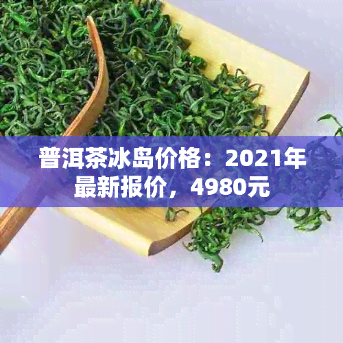 普洱茶冰岛价格：2021年最新报价，4980元