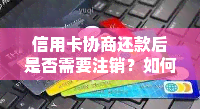 信用卡协商还款后是否需要注销？如何处理以避免逾期和信用损失？