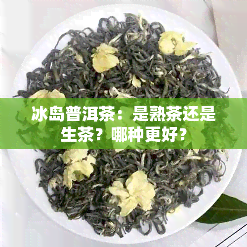 冰岛普洱茶：是熟茶还是生茶？哪种更好？