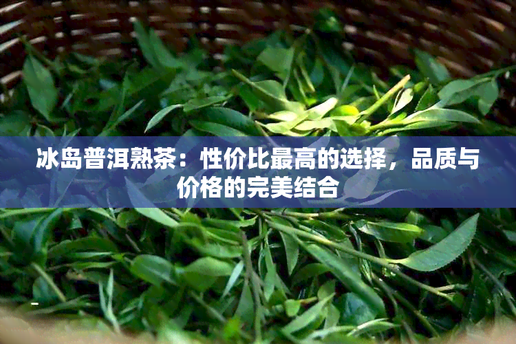 冰岛普洱熟茶：性价比更高的选择，品质与价格的完美结合