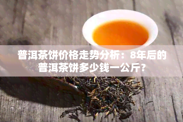 普洱茶饼价格走势分析：8年后的普洱茶饼多少钱一公斤？