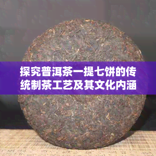 探究普洱茶一提七饼的传统制茶工艺及其文化内涵