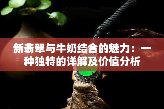 新翡翠与牛奶结合的魅力：一种独特的详解及价值分析