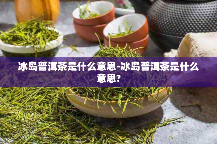 冰岛普洱茶是什么意思-冰岛普洱茶是什么意思?