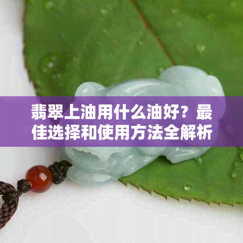 翡翠上油用什么油好？更佳选择和使用方法全解析！