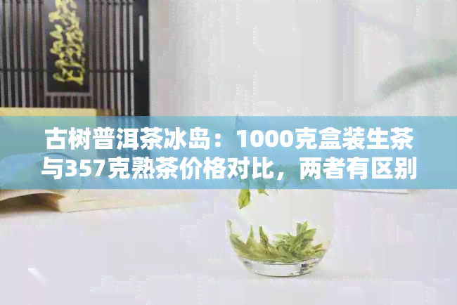 古树普洱茶冰岛：1000克盒装生茶与357克熟茶价格对比，两者有区别吗？