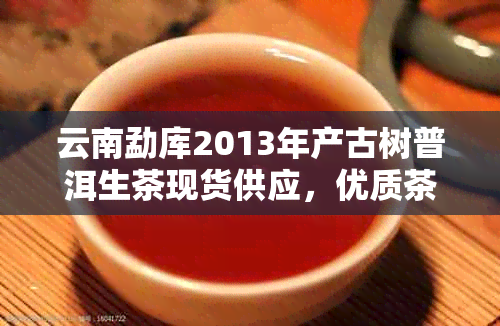 云南勐库2013年产古树普洱生茶现货供应，优质茶叶批发价格