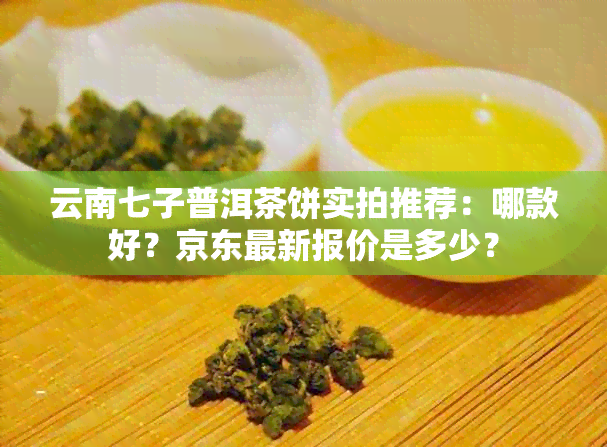 云南七子普洱茶饼实拍推荐：哪款好？京东最新报价是多少？