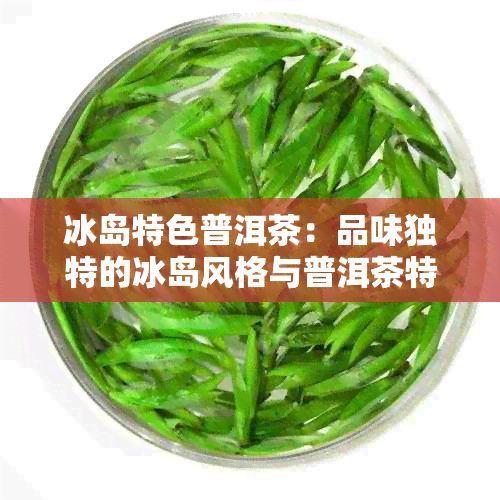 冰岛特色普洱茶：品味独特的冰岛风格与普洱茶特点