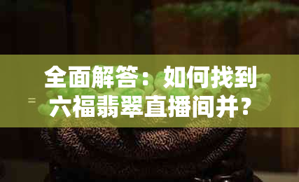 全面解答：如何找到六福翡翠直播间并？