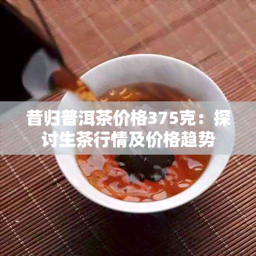 昔归普洱茶价格375克：探讨生茶行情及价格趋势