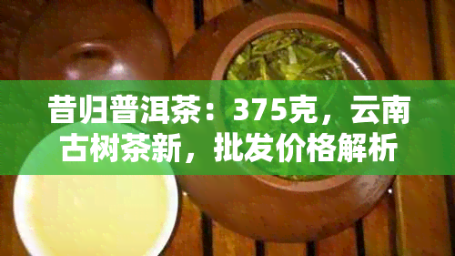 昔归普洱茶：375克，云南古树茶新，批发价格解析与功效探讨