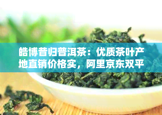 皓博昔归普洱茶：优质茶叶产地直销价格实，阿里京东双平台同步促销