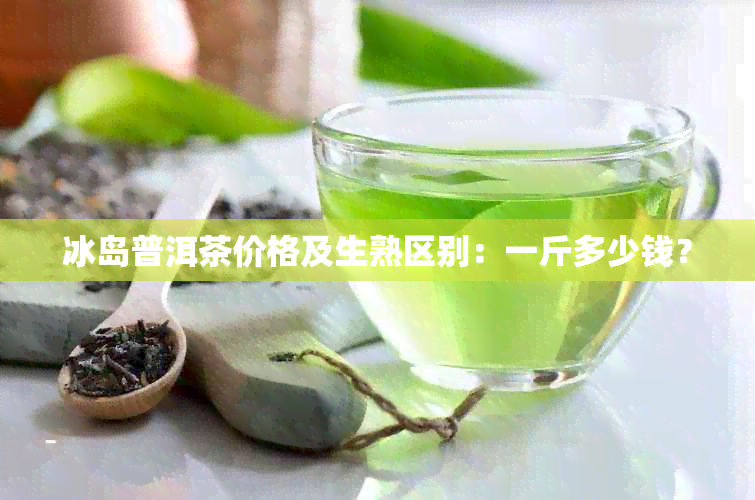 冰岛普洱茶价格及生熟区别：一斤多少钱？