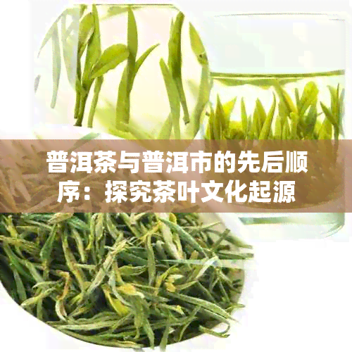 普洱茶与普洱市的先后顺序：探究茶叶文化起源