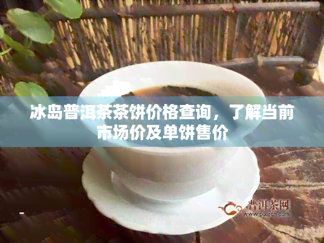 冰岛普洱茶茶饼价格查询，了解当前市场价及单饼售价