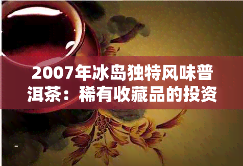 2007年冰岛独特风味普洱茶：稀有收藏品的投资价值探讨