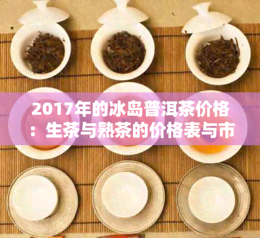 2017年的冰岛普洱茶价格：生茶与熟茶的价格表与市场情况