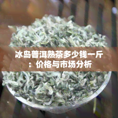 冰岛普洱熟茶多少钱一斤：价格与市场分析