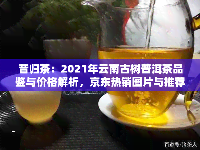 昔归茶：2021年云南古树普洱茶品鉴与价格解析，京东热销图片与推荐