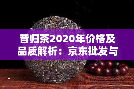 昔归茶2020年价格及品质解析：京东批发与普洱茶图片展示