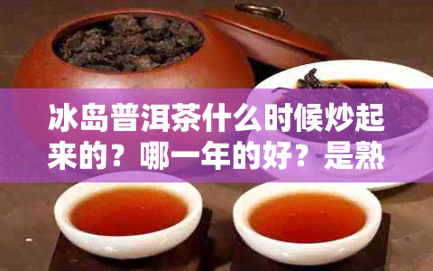 冰岛普洱茶什么时候炒起来的？哪一年的好？是熟茶吗？好喝吗？