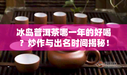 冰岛普洱茶哪一年的好喝？炒作与出名时间揭秘！