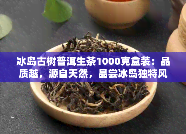 冰岛古树普洱生茶1000克盒装：品质越，源自天然，品尝冰岛独特风味