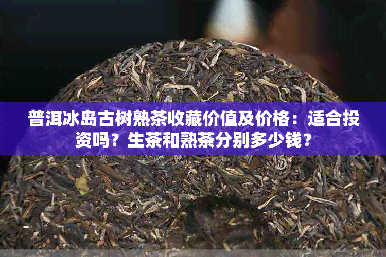 普洱冰岛古树熟茶收藏价值及价格：适合投资吗？生茶和熟茶分别多少钱？