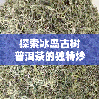 探索冰岛古树普洱茶的独特炒制工艺，品味一口好喝的普洱茶