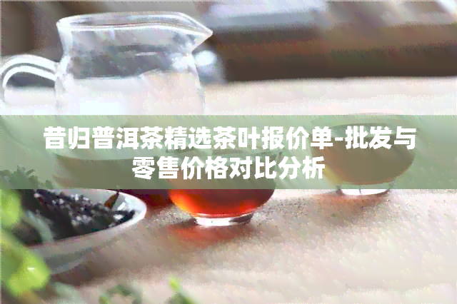 昔归普洱茶精选茶叶报价单-批发与零售价格对比分析