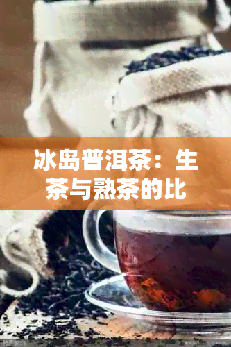 冰岛普洱茶：生茶与熟茶的比较与选择，让你全面了解两种茶的特点与适用场景