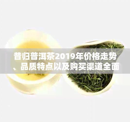 昔归普洱茶2019年价格走势、品质特点以及购买渠道全面解析