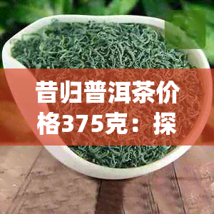 昔归普洱茶价格375克：探究生茶行情，了解市场价 | 今日头条