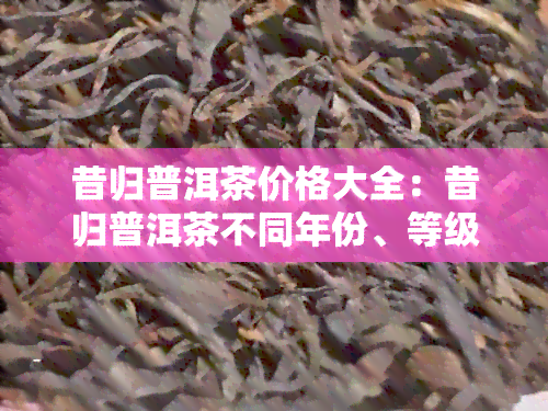 昔归普洱茶价格大全：昔归普洱茶不同年份、等级和的价格对比