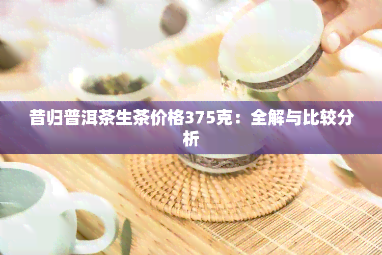 昔归普洱茶生茶价格375克：全解与比较分析