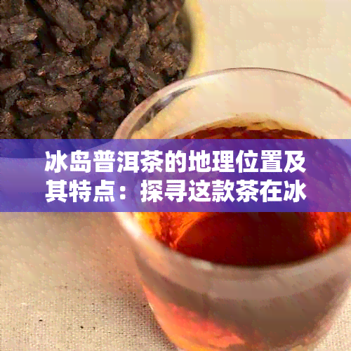 冰岛普洱茶的地理位置及其特点：探寻这款茶在冰岛的生产环境和品质