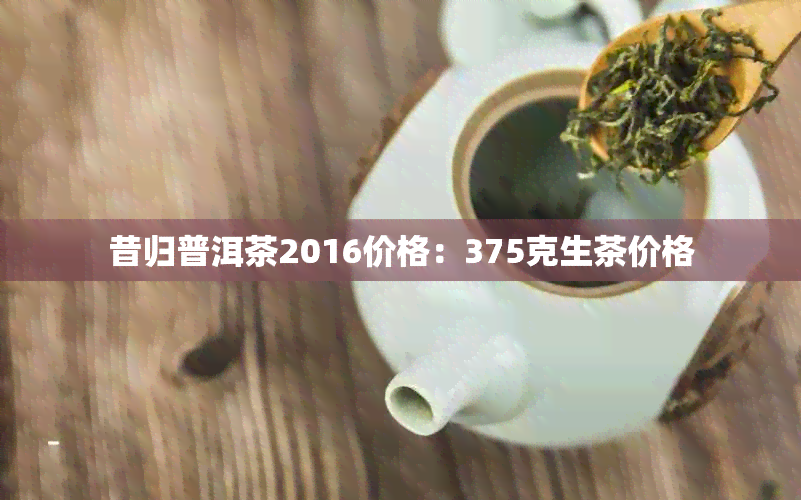 昔归普洱茶2016价格：375克生茶价格