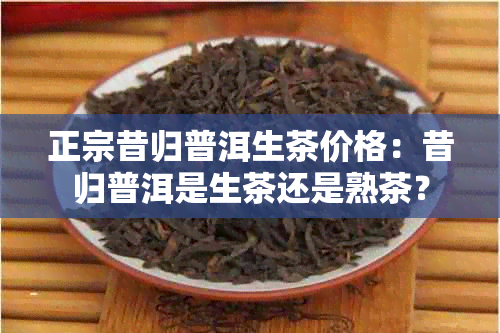 正宗昔归普洱生茶价格：昔归普洱是生茶还是熟茶？