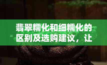 翡翠糯化和细糯化的区别及选购建议，让你轻松选择最适合的翡翠品种