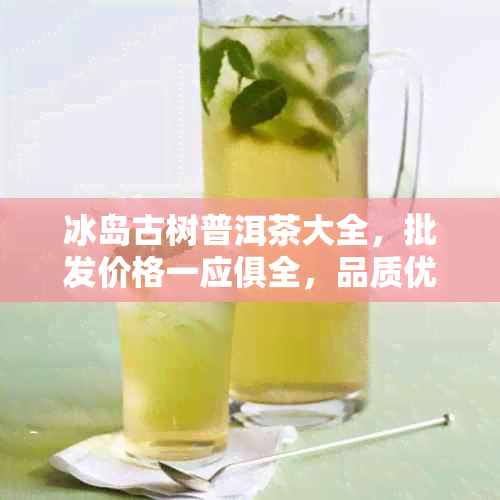 冰岛古树普洱茶大全，批发价格一应俱全，品质优良，选购不再迷茫