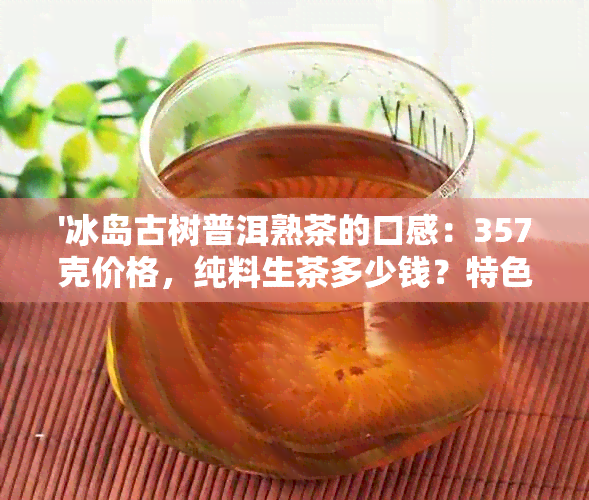 '冰岛古树普洱熟茶的口感：357克价格，纯料生茶多少钱？特色如何？'