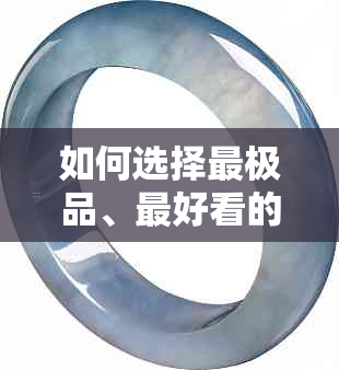 如何选择最极品、更好看的翡翠颜色？全面指南解析各种颜色的特点和优劣