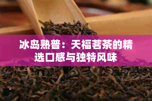 冰岛熟普：天福茗茶的精选口感与独特风味